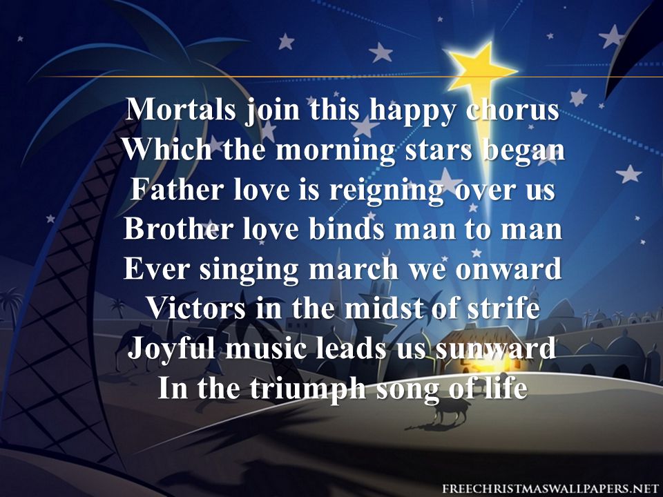 Mortals join this happy chorus Which the morning stars began Father love is reigning over us Brother love binds man to man Ever singing march we onward Victors in the midst of strife Joyful music leads us sunward In the triumph song of life