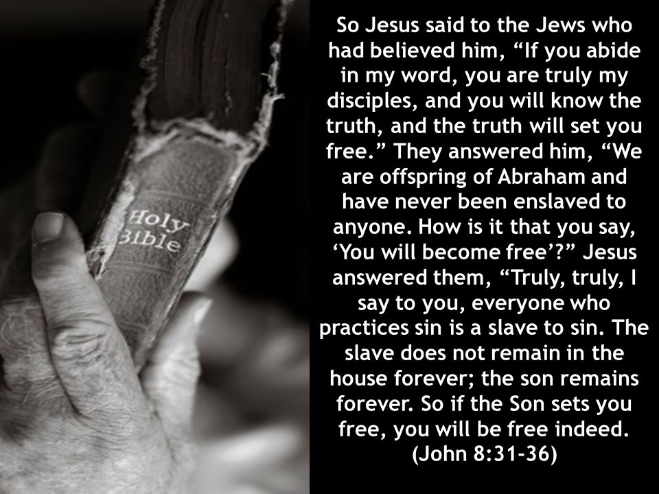 So Jesus said to the Jews who had believed him, If you abide in my word, you are truly my disciples, and you will know the truth, and the truth will set you free. They answered him, We are offspring of Abraham and have never been enslaved to anyone.