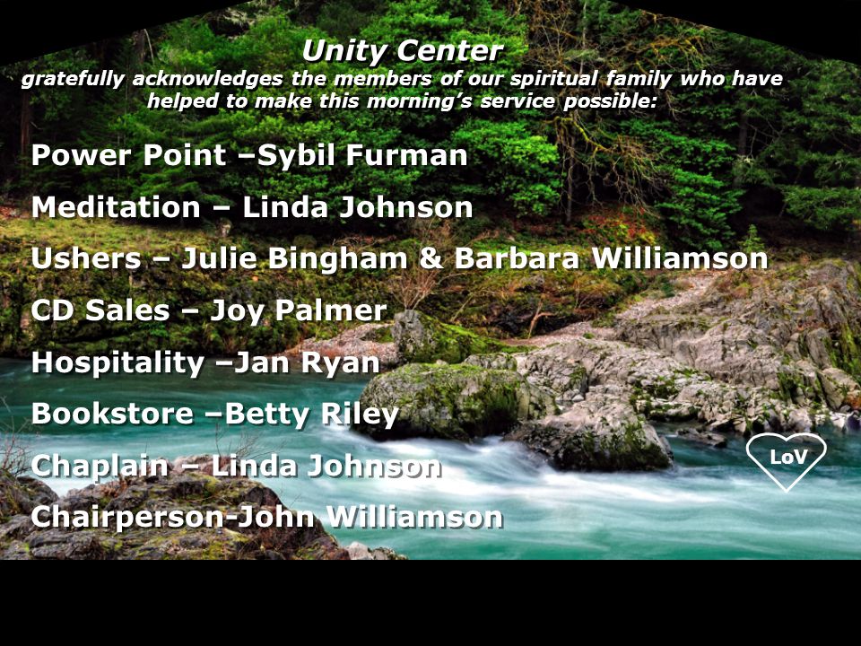 Unity Center gratefully acknowledges the members of our spiritual family who have helped to make this morning’s service possible: Power Point –Sybil Furman Meditation – Linda Johnson Ushers – Julie Bingham & Barbara Williamson CD Sales – Joy Palmer Hospitality –Jan Ryan Bookstore –Betty Riley Chaplain – Linda Johnson Chairperson-John Williamson Power Point –Sybil Furman Meditation – Linda Johnson Ushers – Julie Bingham & Barbara Williamson CD Sales – Joy Palmer Hospitality –Jan Ryan Bookstore –Betty Riley Chaplain – Linda Johnson Chairperson-John Williamson