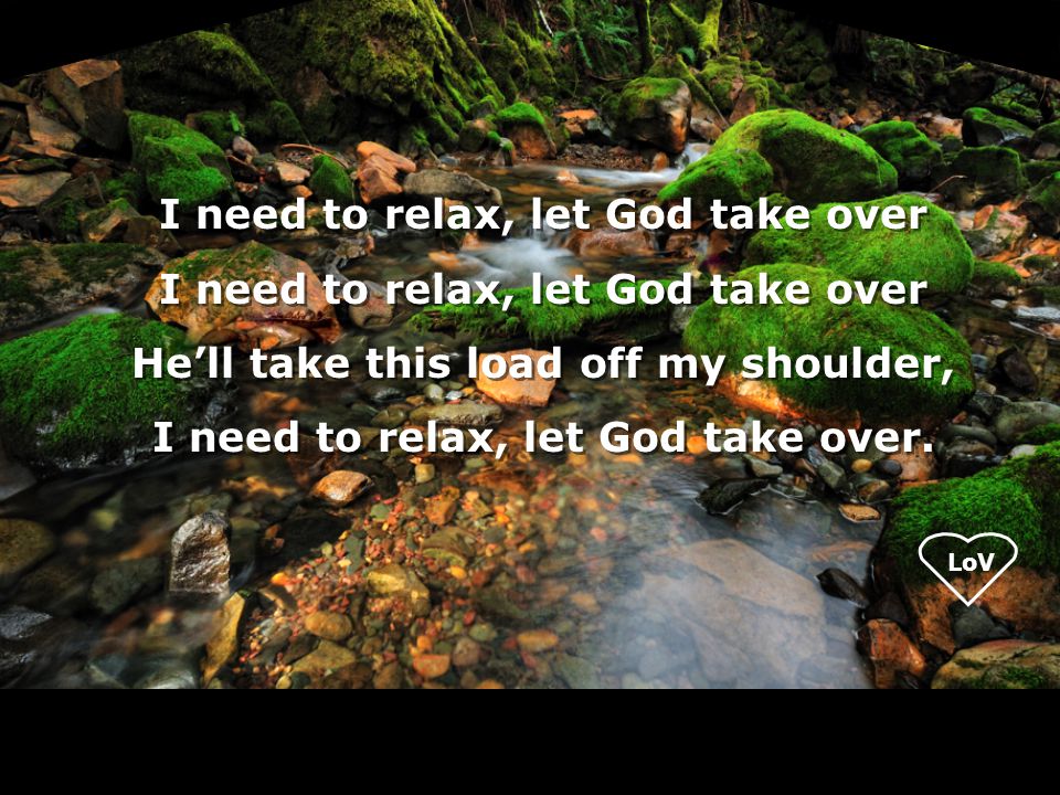 LoV I need to relax, let God take over He’ll take this load off my shoulder, I need to relax, let God take over.