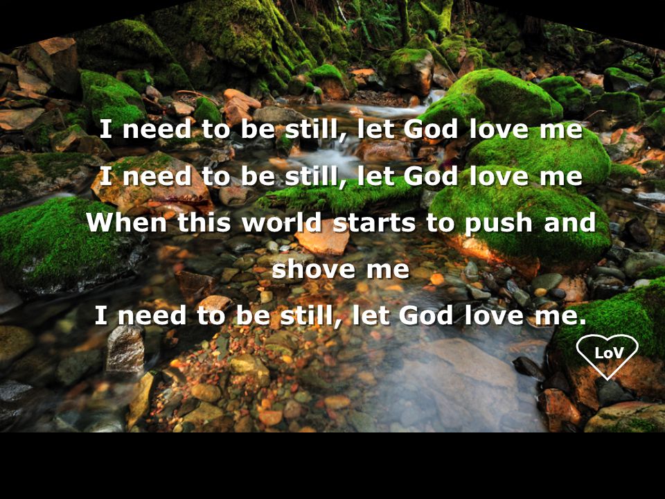 LoV I need to be still, let God love me When this world starts to push and shove me I need to be still, let God love me.