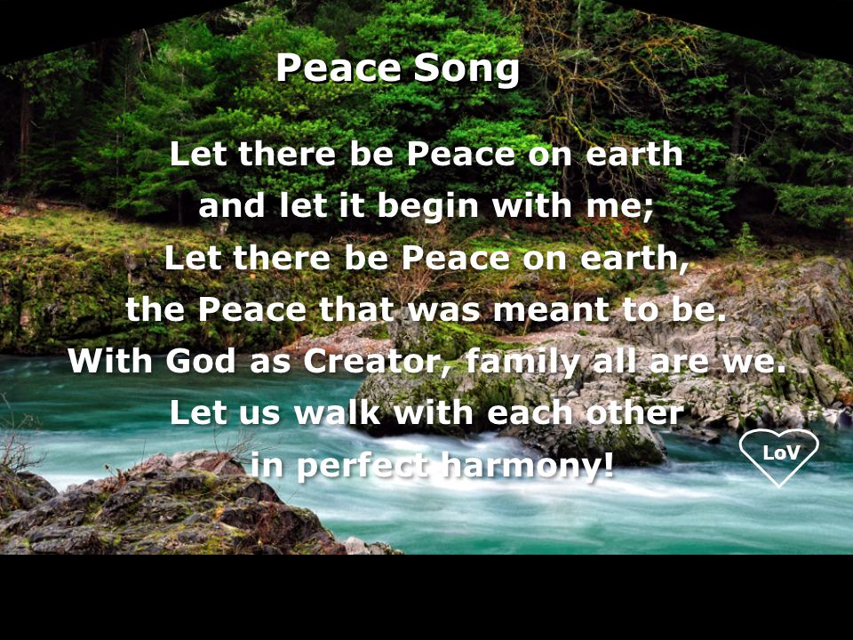 LoV Peace Song Let there be Peace on earth and let it begin with me; Let there be Peace on earth, the Peace that was meant to be.