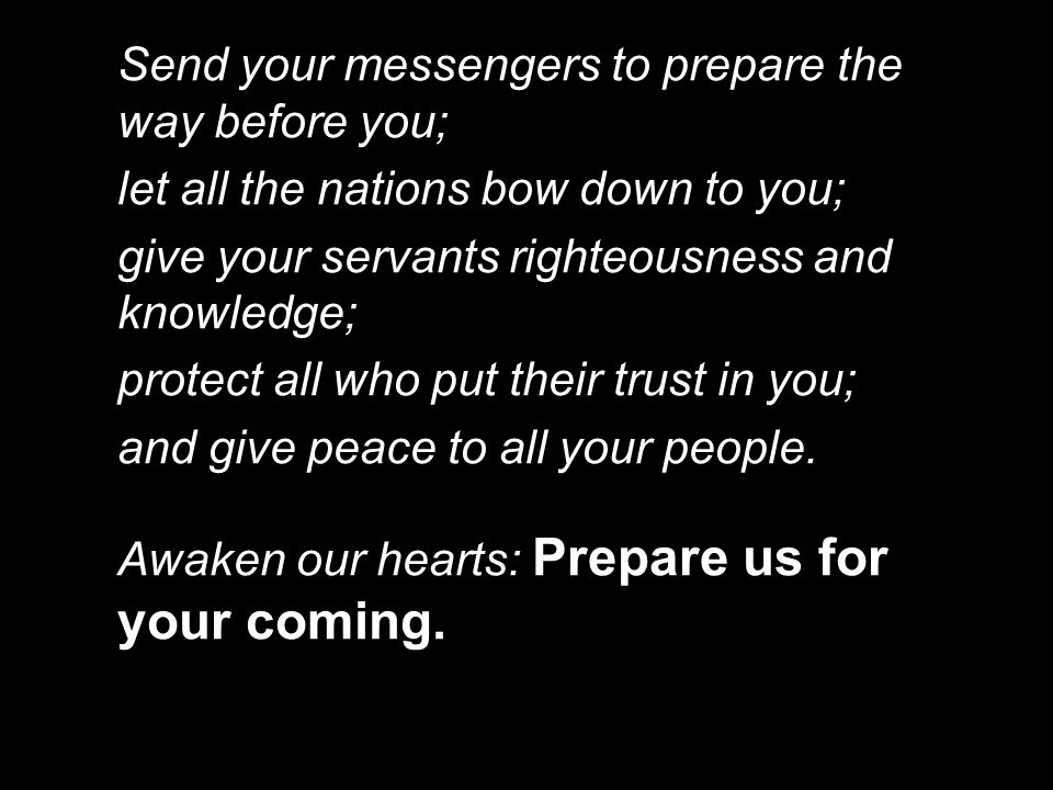 Send your messengers to prepare the way before you; let all the nations bow down to you; give your servants righteousness and knowledge; protect all who put their trust in you; and give peace to all your people.