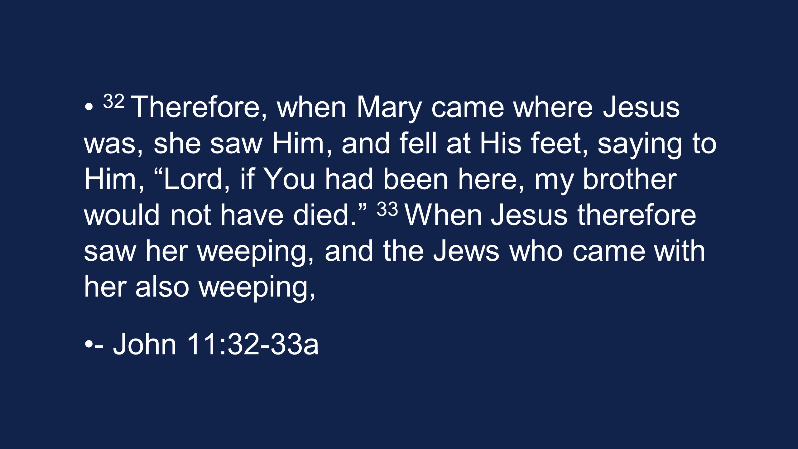 32 Therefore, when Mary came where Jesus was, she saw Him, and fell at His feet, saying to Him, Lord, if You had been here, my brother would not have died. 33 When Jesus therefore saw her weeping, and the Jews who came with her also weeping, - John 11:32-33a