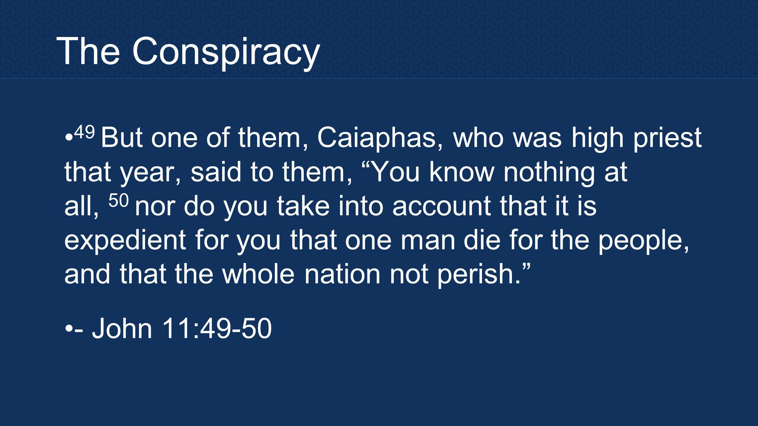 The Conspiracy 49 But one of them, Caiaphas, who was high priest that year, said to them, You know nothing at all, 50 nor do you take into account that it is expedient for you that one man die for the people, and that the whole nation not perish. - John 11:49-50
