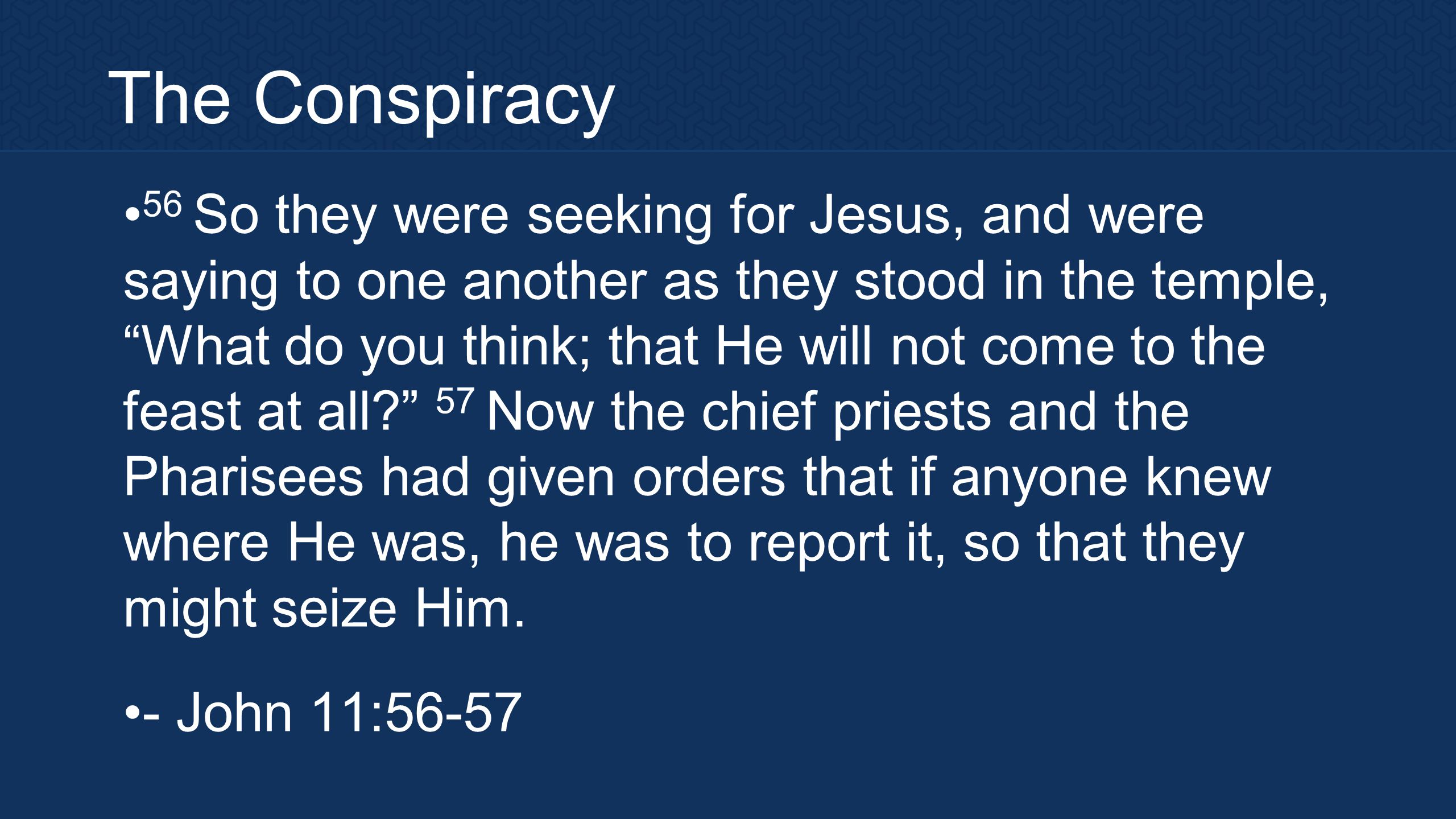 The Conspiracy 56 So they were seeking for Jesus, and were saying to one another as they stood in the temple, What do you think; that He will not come to the feast at all 57 Now the chief priests and the Pharisees had given orders that if anyone knew where He was, he was to report it, so that they might seize Him.