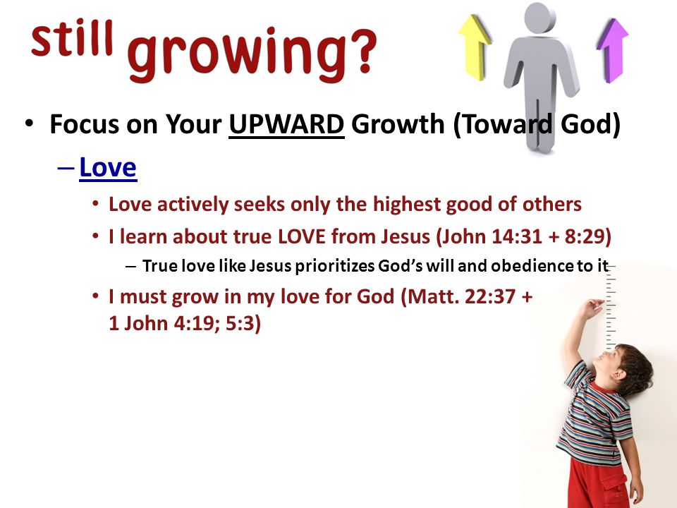 Focus on Your UPWARD Growth (Toward God) – Love Love actively seeks only the highest good of others I learn about true LOVE from Jesus (John 14:31 + 8:29) – True love like Jesus prioritizes God’s will and obedience to it I must grow in my love for God (Matt.