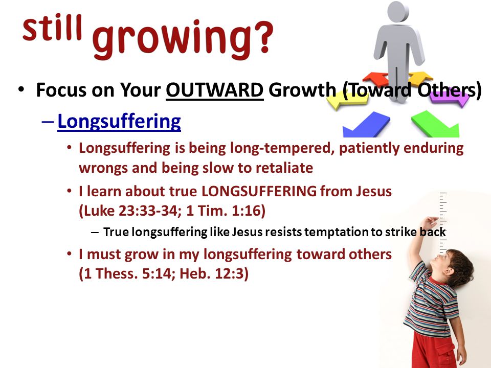 Focus on Your OUTWARD Growth (Toward Others) – Longsuffering Longsuffering is being long-tempered, patiently enduring wrongs and being slow to retaliate I learn about true LONGSUFFERING from Jesus (Luke 23:33-34; 1 Tim.