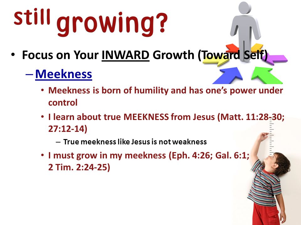 Focus on Your INWARD Growth (Toward Self) – Meekness Meekness is born of humility and has one’s power under control I learn about true MEEKNESS from Jesus (Matt.