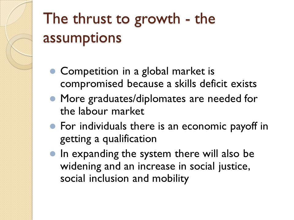 The thrust to growth - the assumptions Competition in a global market is compromised because a skills deficit exists More graduates/diplomates are needed for the labour market For individuals there is an economic payoff in getting a qualification In expanding the system there will also be widening and an increase in social justice, social inclusion and mobility