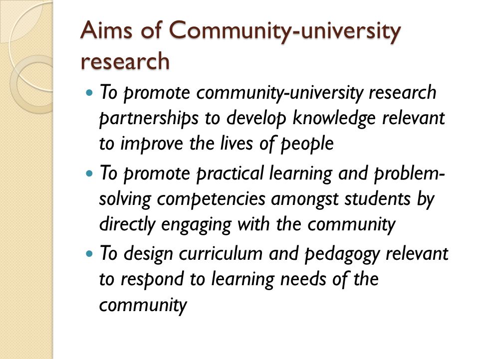 Aims of Community-university research To promote community-university research partnerships to develop knowledge relevant to improve the lives of people To promote practical learning and problem- solving competencies amongst students by directly engaging with the community To design curriculum and pedagogy relevant to respond to learning needs of the community