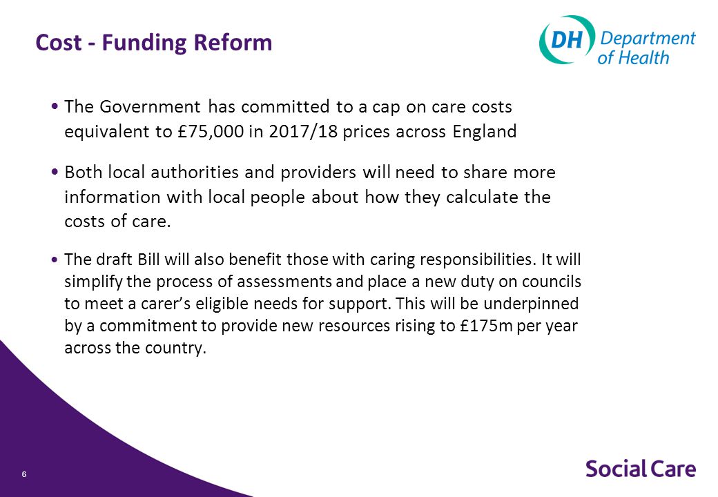 Cost - Funding Reform The Government has committed to a cap on care costs equivalent to £75,000 in 2017/18 prices across England Both local authorities and providers will need to share more information with local people about how they calculate the costs of care.