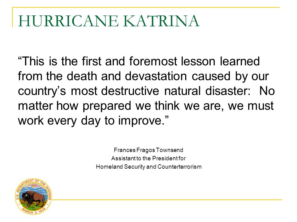 HURRICANE KATRINA This is the first and foremost lesson learned from the death and devastation caused by our country’s most destructive natural disaster: No matter how prepared we think we are, we must work every day to improve. Frances Fragos Townsend Assistant to the President for Homeland Security and Counterterrorism