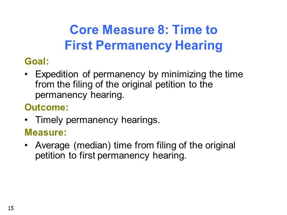 15 Core Measure 8: Time to First Permanency Hearing Goal: Expedition of permanency by minimizing the time from the filing of the original petition to the permanency hearing.