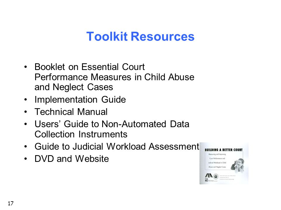 17 Toolkit Resources Booklet on Essential Court Performance Measures in Child Abuse and Neglect Cases Implementation Guide Technical Manual Users’ Guide to Non-Automated Data Collection Instruments Guide to Judicial Workload Assessment DVD and Website