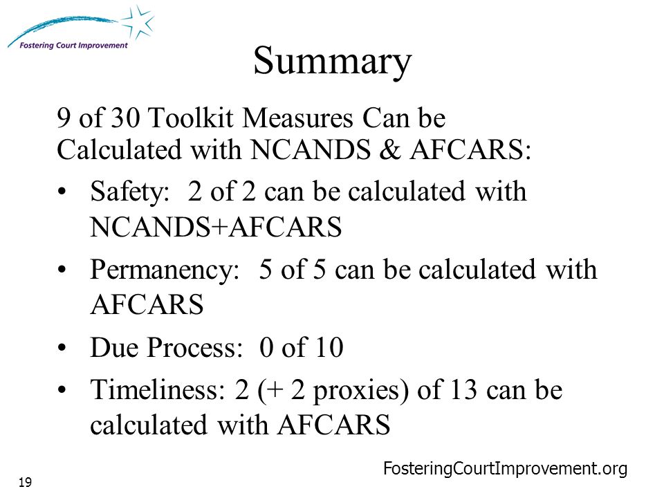 19 Summary 9 of 30 Toolkit Measures Can be Calculated with NCANDS & AFCARS: Safety: 2 of 2 can be calculated with NCANDS+AFCARS Permanency: 5 of 5 can be calculated with AFCARS Due Process: 0 of 10 Timeliness: 2 (+ 2 proxies) of 13 can be calculated with AFCARS FosteringCourtImprovement.org