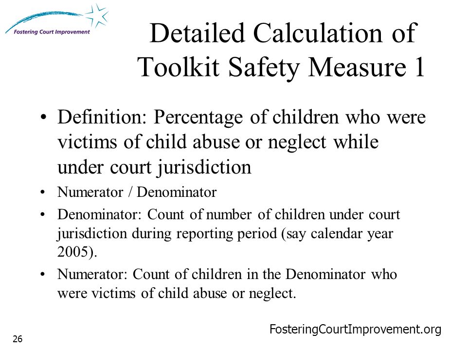 26 Detailed Calculation of Toolkit Safety Measure 1 FosteringCourtImprovement.org Definition: Percentage of children who were victims of child abuse or neglect while under court jurisdiction Numerator / Denominator Denominator: Count of number of children under court jurisdiction during reporting period (say calendar year 2005).