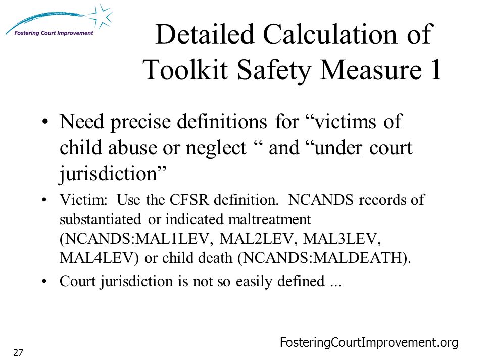 27 Detailed Calculation of Toolkit Safety Measure 1 FosteringCourtImprovement.org Need precise definitions for victims of child abuse or neglect and under court jurisdiction Victim: Use the CFSR definition.