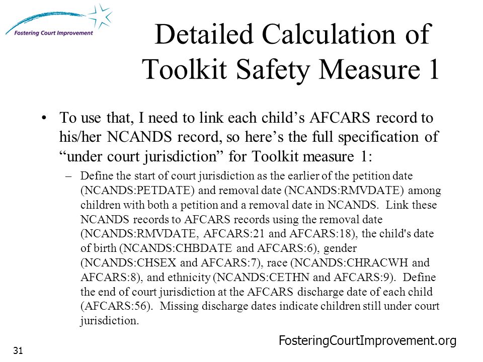 31 Detailed Calculation of Toolkit Safety Measure 1 FosteringCourtImprovement.org To use that, I need to link each child’s AFCARS record to his/her NCANDS record, so here’s the full specification of under court jurisdiction for Toolkit measure 1: –Define the start of court jurisdiction as the earlier of the petition date (NCANDS:PETDATE) and removal date (NCANDS:RMVDATE) among children with both a petition and a removal date in NCANDS.
