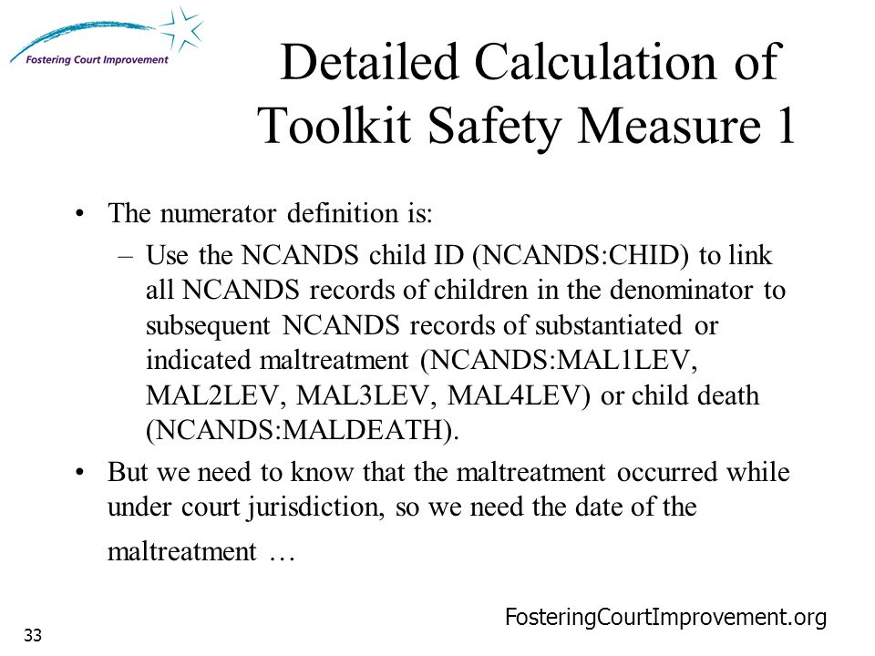 33 Detailed Calculation of Toolkit Safety Measure 1 FosteringCourtImprovement.org The numerator definition is: –Use the NCANDS child ID (NCANDS:CHID) to link all NCANDS records of children in the denominator to subsequent NCANDS records of substantiated or indicated maltreatment (NCANDS:MAL1LEV, MAL2LEV, MAL3LEV, MAL4LEV) or child death (NCANDS:MALDEATH).