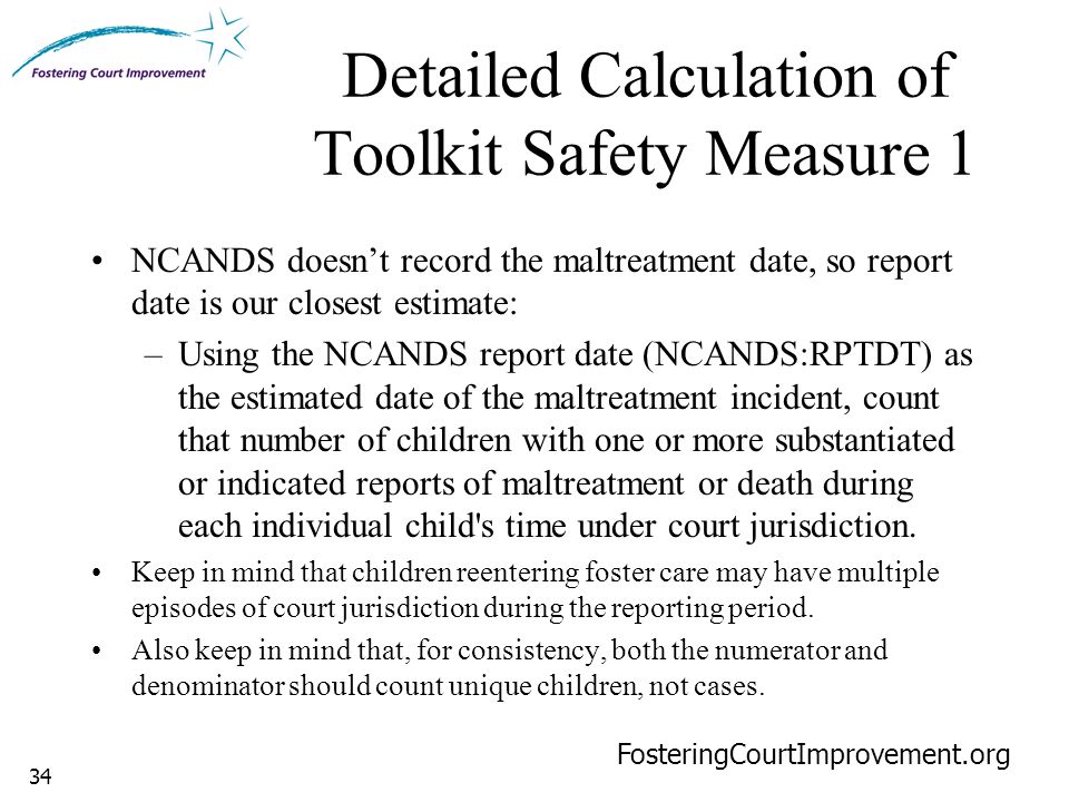 34 Detailed Calculation of Toolkit Safety Measure 1 FosteringCourtImprovement.org NCANDS doesn’t record the maltreatment date, so report date is our closest estimate: –Using the NCANDS report date (NCANDS:RPTDT) as the estimated date of the maltreatment incident, count that number of children with one or more substantiated or indicated reports of maltreatment or death during each individual child s time under court jurisdiction.