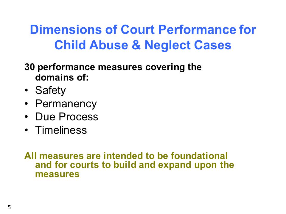 5 Dimensions of Court Performance for Child Abuse & Neglect Cases 30 performance measures covering the domains of: Safety Permanency Due Process Timeliness All measures are intended to be foundational and for courts to build and expand upon the measures