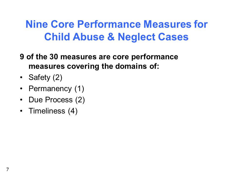 7 Nine Core Performance Measures for Child Abuse & Neglect Cases 9 of the 30 measures are core performance measures covering the domains of: Safety (2) Permanency (1) Due Process (2) Timeliness (4)