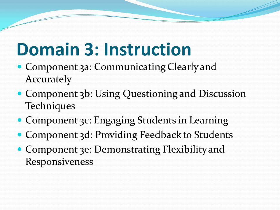 Domain 3: Instruction Component 3a: Communicating Clearly and Accurately Component 3b: Using Questioning and Discussion Techniques Component 3c: Engaging Students in Learning Component 3d: Providing Feedback to Students Component 3e: Demonstrating Flexibility and Responsiveness