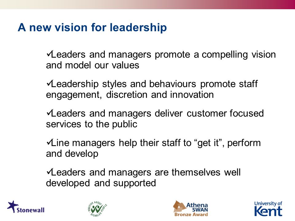A new vision for leadership Leaders and managers promote a compelling vision and model our values Leadership styles and behaviours promote staff engagement, discretion and innovation Leaders and managers deliver customer focused services to the public Line managers help their staff to get it , perform and develop Leaders and managers are themselves well developed and supported