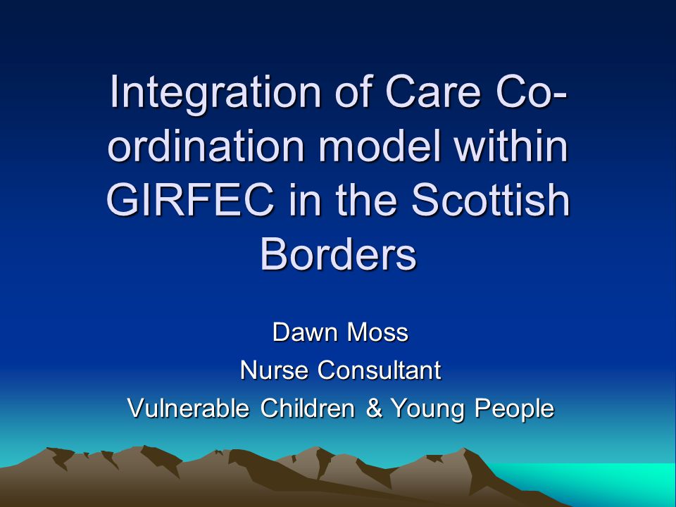 Integration of Care Co- ordination model within GIRFEC in the Scottish Borders Dawn Moss Nurse Consultant Vulnerable Children & Young People