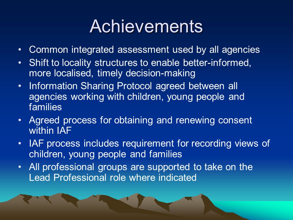 Achievements Common integrated assessment used by all agencies Shift to locality structures to enable better-informed, more localised, timely decision-making Information Sharing Protocol agreed between all agencies working with children, young people and families Agreed process for obtaining and renewing consent within IAF IAF process includes requirement for recording views of children, young people and families All professional groups are supported to take on the Lead Professional role where indicated