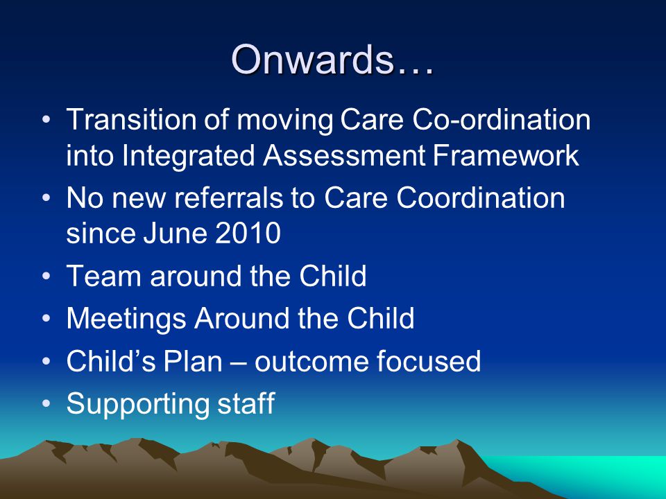 Onwards… Transition of moving Care Co-ordination into Integrated Assessment Framework No new referrals to Care Coordination since June 2010 Team around the Child Meetings Around the Child Child’s Plan – outcome focused Supporting staff