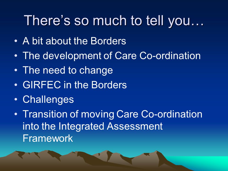 There’s so much to tell you… A bit about the Borders The development of Care Co-ordination The need to change GIRFEC in the Borders Challenges Transition of moving Care Co-ordination into the Integrated Assessment Framework