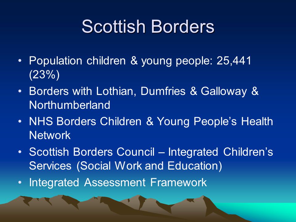 Scottish Borders Population children & young people: 25,441 (23%) Borders with Lothian, Dumfries & Galloway & Northumberland NHS Borders Children & Young People’s Health Network Scottish Borders Council – Integrated Children’s Services (Social Work and Education) Integrated Assessment Framework