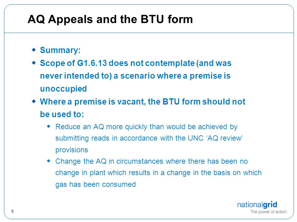 8 AQ Appeals and the BTU form  Summary:  Scope of G does not contemplate (and was never intended to) a scenario where a premise is unoccupied  Where a premise is vacant, the BTU form should not be used to:  Reduce an AQ more quickly than would be achieved by submitting reads in accordance with the UNC ‘AQ review’ provisions  Change the AQ in circumstances where there has been no change in plant which results in a change in the basis on which gas has been consumed
