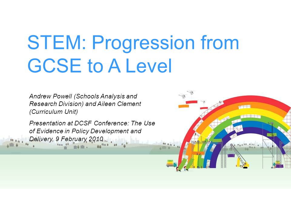 STEM: Progression from GCSE to A Level Andrew Powell (Schools Analysis and Research Division) and Aileen Clement (Curriculum Unit) Presentation at DCSF Conference: The Use of Evidence in Policy Development and Delivery, 9 February 2010
