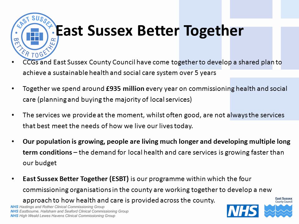 CCGs and East Sussex County Council have come together to develop a shared plan to achieve a sustainable health and social care system over 5 years Together we spend around £935 million every year on commissioning health and social care (planning and buying the majority of local services) The services we provide at the moment, whilst often good, are not always the services that best meet the needs of how we live our lives today.
