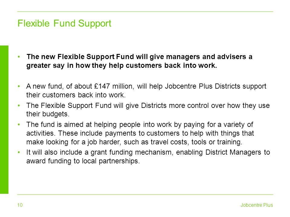 Jobcentre Plus 10 Flexible Fund Support The new Flexible Support Fund will give managers and advisers a greater say in how they help customers back into work.