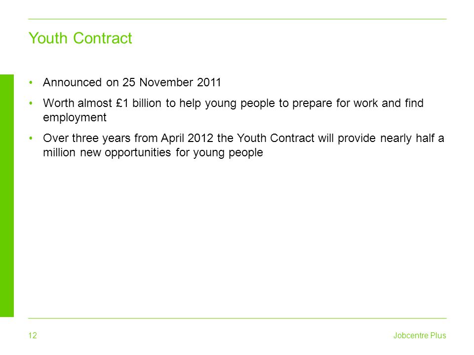 Jobcentre Plus 12 Announced on 25 November 2011 Worth almost £1 billion to help young people to prepare for work and find employment Over three years from April 2012 the Youth Contract will provide nearly half a million new opportunities for young people Youth Contract