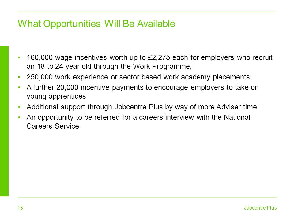 Jobcentre Plus 13 What Opportunities Will Be Available 160,000 wage incentives worth up to £2,275 each for employers who recruit an 18 to 24 year old through the Work Programme; 250,000 work experience or sector based work academy placements; A further 20,000 incentive payments to encourage employers to take on young apprentices Additional support through Jobcentre Plus by way of more Adviser time An opportunity to be referred for a careers interview with the National Careers Service