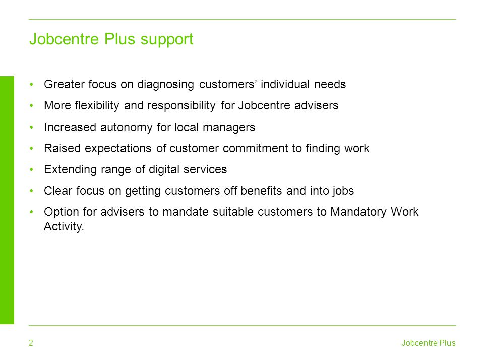 Jobcentre Plus 2 Greater focus on diagnosing customers’ individual needs More flexibility and responsibility for Jobcentre advisers Increased autonomy for local managers Raised expectations of customer commitment to finding work Extending range of digital services Clear focus on getting customers off benefits and into jobs Option for advisers to mandate suitable customers to Mandatory Work Activity.
