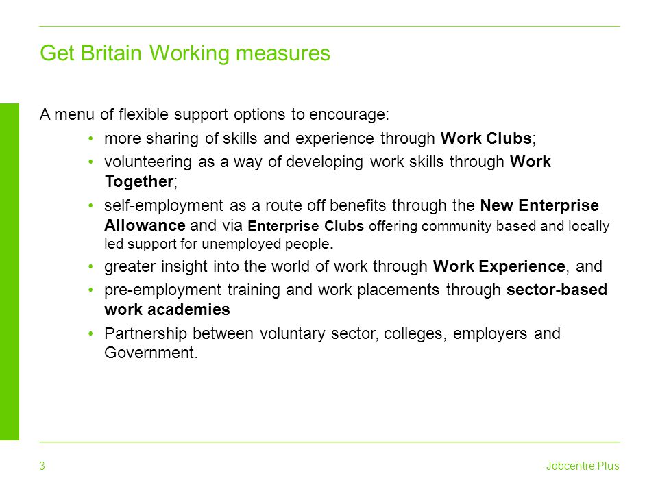 Jobcentre Plus 3 A menu of flexible support options to encourage: more sharing of skills and experience through Work Clubs; volunteering as a way of developing work skills through Work Together; self-employment as a route off benefits through the New Enterprise Allowance and via Enterprise Clubs offering community based and locally led support for unemployed people.