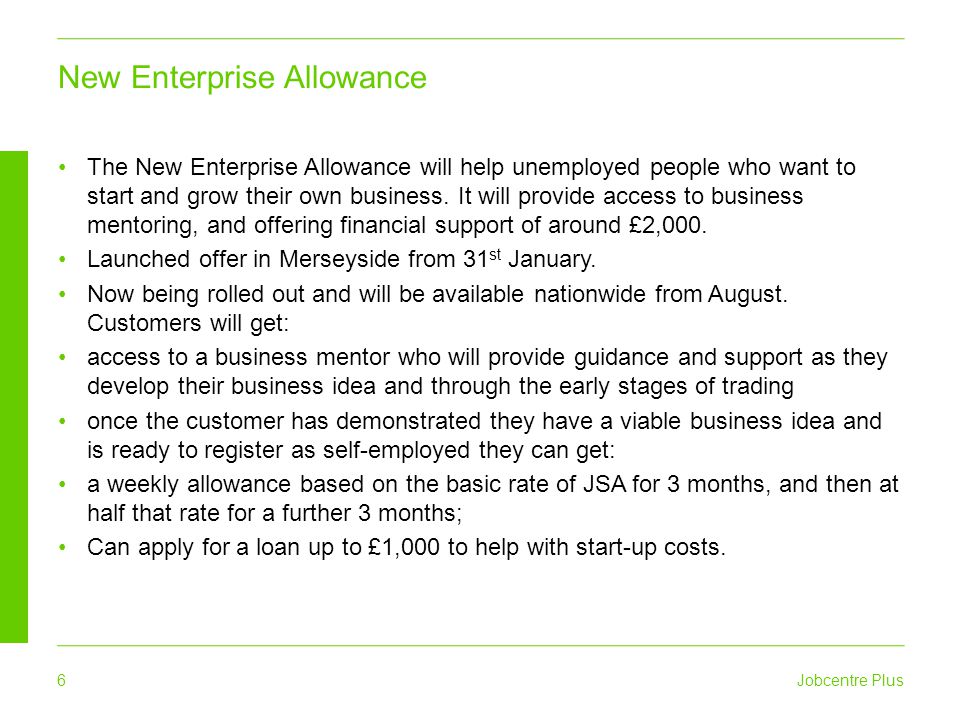 Jobcentre Plus 6 The New Enterprise Allowance will help unemployed people who want to start and grow their own business.