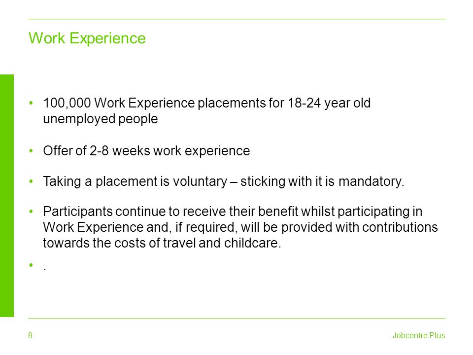 Jobcentre Plus 8 100,000 Work Experience placements for year old unemployed people Offer of 2-8 weeks work experience Taking a placement is voluntary – sticking with it is mandatory.