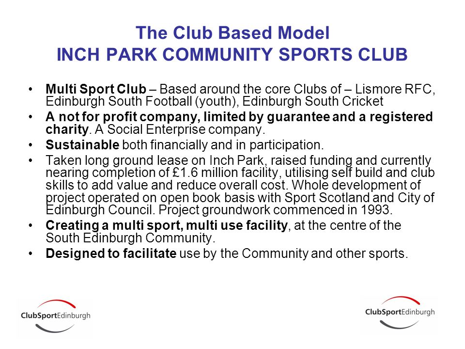 The Club Based Model INCH PARK COMMUNITY SPORTS CLUB Multi Sport Club – Based around the core Clubs of – Lismore RFC, Edinburgh South Football (youth), Edinburgh South Cricket A not for profit company, limited by guarantee and a registered charity.