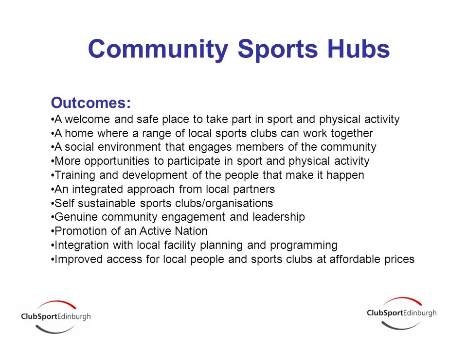 Community Sports Hubs Outcomes: A welcome and safe place to take part in sport and physical activity A home where a range of local sports clubs can work together A social environment that engages members of the community More opportunities to participate in sport and physical activity Training and development of the people that make it happen An integrated approach from local partners Self sustainable sports clubs/organisations Genuine community engagement and leadership Promotion of an Active Nation Integration with local facility planning and programming Improved access for local people and sports clubs at affordable prices