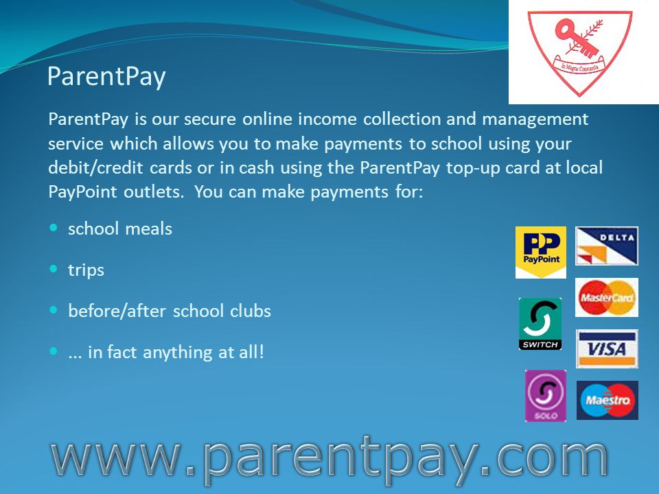 ParentPay ParentPay is our secure online income collection and management service which allows you to make payments to school using your debit/credit cards or in cash using the ParentPay top-up card at local PayPoint outlets.