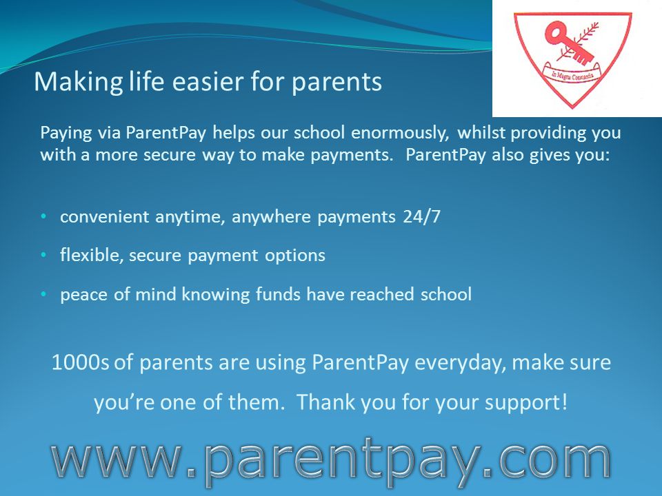 Making life easier for parents Paying via ParentPay helps our school enormously, whilst providing you with a more secure way to make payments.