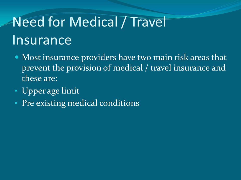 Need for Medical / Travel Insurance Most insurance providers have two main risk areas that prevent the provision of medical / travel insurance and these are: Upper age limit Pre existing medical conditions