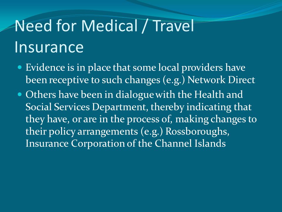 Need for Medical / Travel Insurance Evidence is in place that some local providers have been receptive to such changes (e.g.) Network Direct Others have been in dialogue with the Health and Social Services Department, thereby indicating that they have, or are in the process of, making changes to their policy arrangements (e.g.) Rossboroughs, Insurance Corporation of the Channel Islands